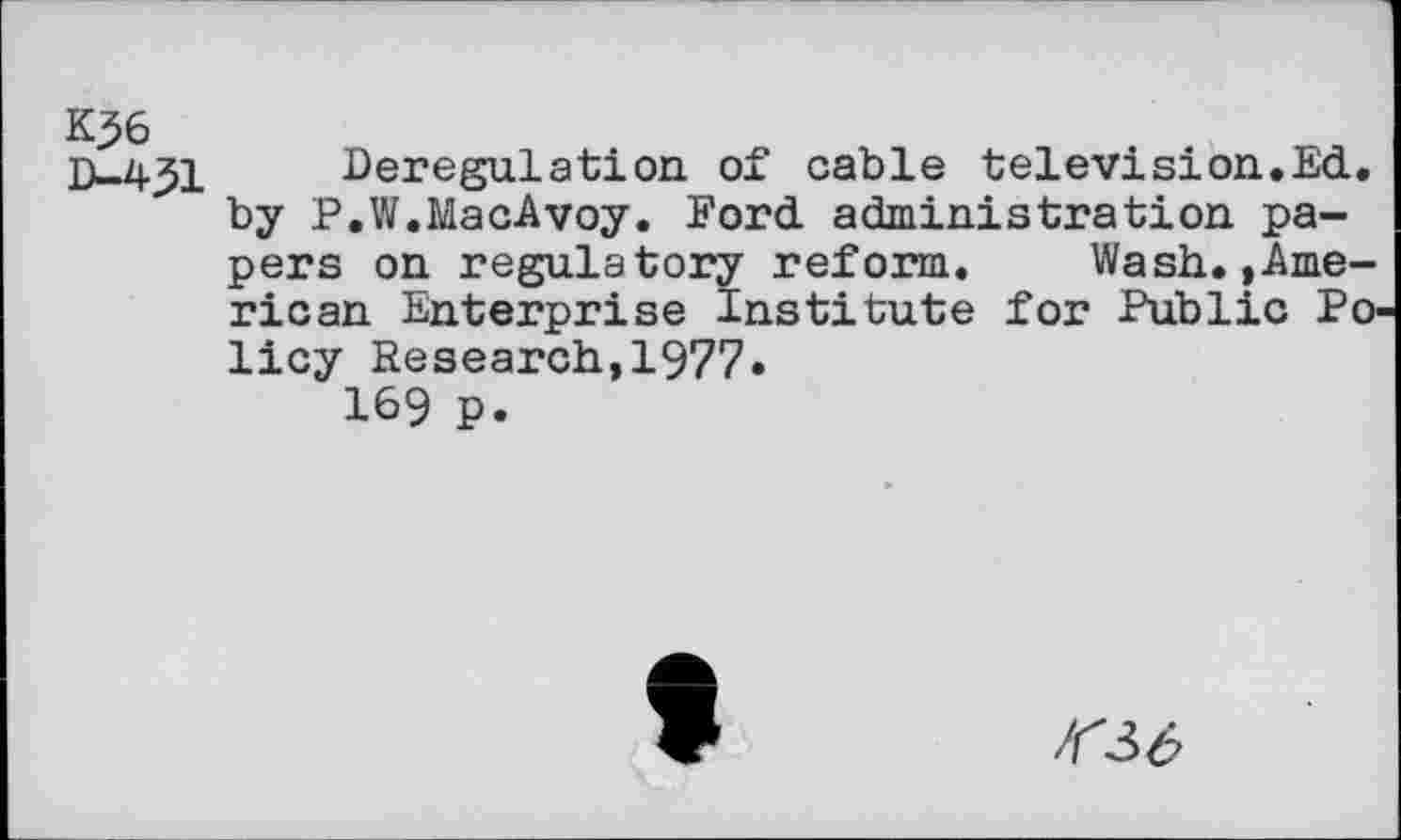 ﻿K56
D-4j51 Deregulation of cable television.Ed. by P.W.MacAvoy. Ford administration papers on regulatory reform. Wash.,American Enterprise Institute for Public Policy Research,1977«
169 p.
36